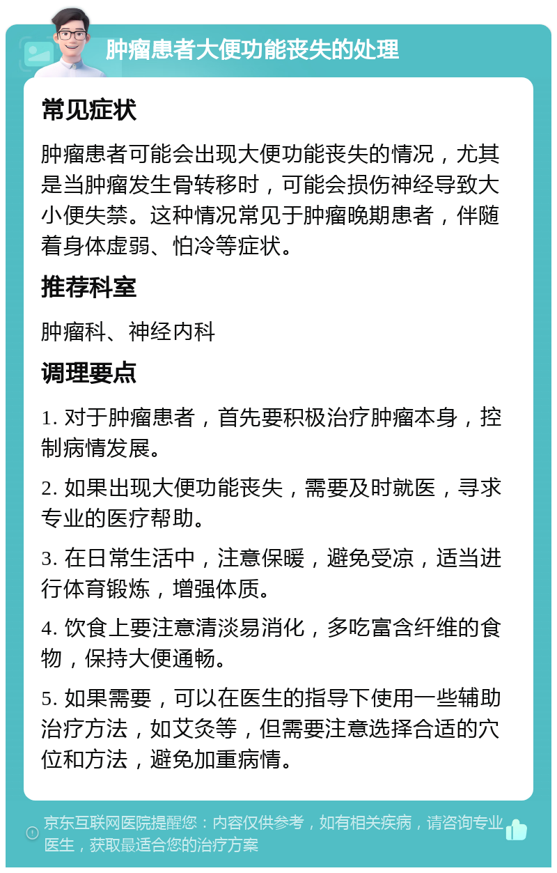 肿瘤患者大便功能丧失的处理 常见症状 肿瘤患者可能会出现大便功能丧失的情况，尤其是当肿瘤发生骨转移时，可能会损伤神经导致大小便失禁。这种情况常见于肿瘤晚期患者，伴随着身体虚弱、怕冷等症状。 推荐科室 肿瘤科、神经内科 调理要点 1. 对于肿瘤患者，首先要积极治疗肿瘤本身，控制病情发展。 2. 如果出现大便功能丧失，需要及时就医，寻求专业的医疗帮助。 3. 在日常生活中，注意保暖，避免受凉，适当进行体育锻炼，增强体质。 4. 饮食上要注意清淡易消化，多吃富含纤维的食物，保持大便通畅。 5. 如果需要，可以在医生的指导下使用一些辅助治疗方法，如艾灸等，但需要注意选择合适的穴位和方法，避免加重病情。