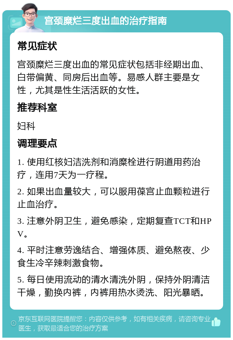 宫颈糜烂三度出血的治疗指南 常见症状 宫颈糜烂三度出血的常见症状包括非经期出血、白带偏黄、同房后出血等。易感人群主要是女性，尤其是性生活活跃的女性。 推荐科室 妇科 调理要点 1. 使用红核妇洁洗剂和消糜栓进行阴道用药治疗，连用7天为一疗程。 2. 如果出血量较大，可以服用葆宫止血颗粒进行止血治疗。 3. 注意外阴卫生，避免感染，定期复查TCT和HPV。 4. 平时注意劳逸结合、增强体质、避免熬夜、少食生冷辛辣刺激食物。 5. 每日使用流动的清水清洗外阴，保持外阴清洁干燥，勤换内裤，内裤用热水烫洗、阳光暴晒。