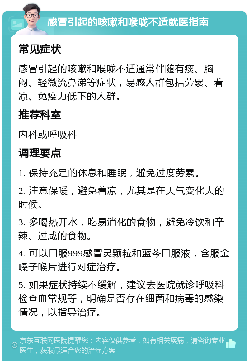 感冒引起的咳嗽和喉咙不适就医指南 常见症状 感冒引起的咳嗽和喉咙不适通常伴随有痰、胸闷、轻微流鼻涕等症状，易感人群包括劳累、着凉、免疫力低下的人群。 推荐科室 内科或呼吸科 调理要点 1. 保持充足的休息和睡眠，避免过度劳累。 2. 注意保暖，避免着凉，尤其是在天气变化大的时候。 3. 多喝热开水，吃易消化的食物，避免冷饮和辛辣、过咸的食物。 4. 可以口服999感冒灵颗粒和蓝芩口服液，含服金嗓子喉片进行对症治疗。 5. 如果症状持续不缓解，建议去医院就诊呼吸科检查血常规等，明确是否存在细菌和病毒的感染情况，以指导治疗。