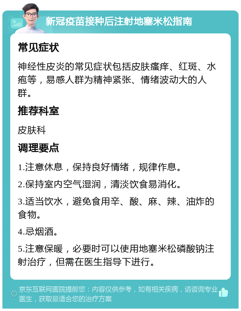 新冠疫苗接种后注射地塞米松指南 常见症状 神经性皮炎的常见症状包括皮肤瘙痒、红斑、水疱等，易感人群为精神紧张、情绪波动大的人群。 推荐科室 皮肤科 调理要点 1.注意休息，保持良好情绪，规律作息。 2.保持室内空气湿润，清淡饮食易消化。 3.适当饮水，避免食用辛、酸、麻、辣、油炸的食物。 4.忌烟酒。 5.注意保暖，必要时可以使用地塞米松磷酸钠注射治疗，但需在医生指导下进行。