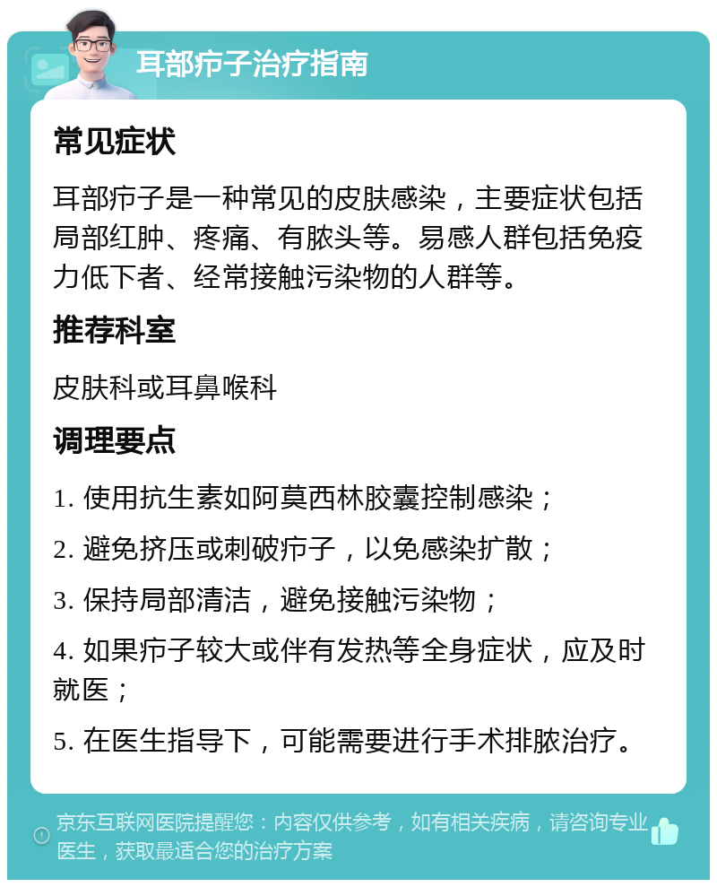 耳部疖子治疗指南 常见症状 耳部疖子是一种常见的皮肤感染，主要症状包括局部红肿、疼痛、有脓头等。易感人群包括免疫力低下者、经常接触污染物的人群等。 推荐科室 皮肤科或耳鼻喉科 调理要点 1. 使用抗生素如阿莫西林胶囊控制感染； 2. 避免挤压或刺破疖子，以免感染扩散； 3. 保持局部清洁，避免接触污染物； 4. 如果疖子较大或伴有发热等全身症状，应及时就医； 5. 在医生指导下，可能需要进行手术排脓治疗。