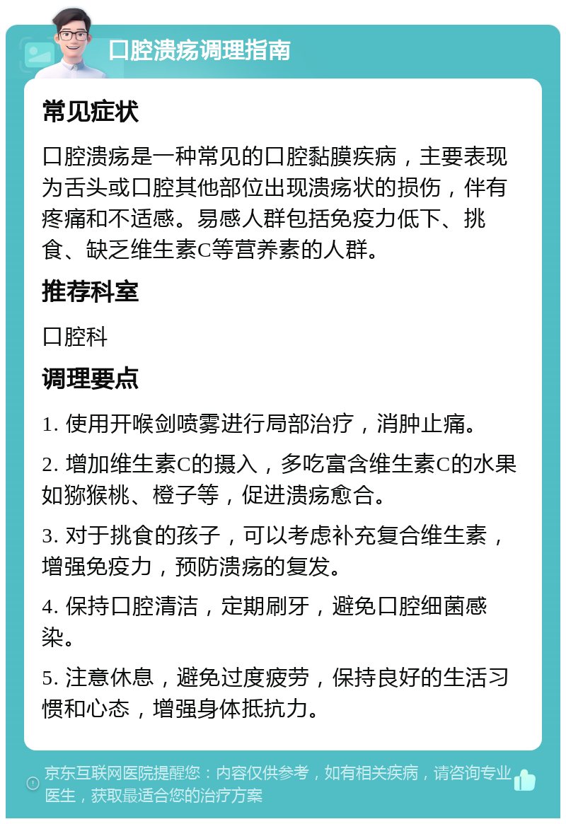 口腔溃疡调理指南 常见症状 口腔溃疡是一种常见的口腔黏膜疾病，主要表现为舌头或口腔其他部位出现溃疡状的损伤，伴有疼痛和不适感。易感人群包括免疫力低下、挑食、缺乏维生素C等营养素的人群。 推荐科室 口腔科 调理要点 1. 使用开喉剑喷雾进行局部治疗，消肿止痛。 2. 增加维生素C的摄入，多吃富含维生素C的水果如猕猴桃、橙子等，促进溃疡愈合。 3. 对于挑食的孩子，可以考虑补充复合维生素，增强免疫力，预防溃疡的复发。 4. 保持口腔清洁，定期刷牙，避免口腔细菌感染。 5. 注意休息，避免过度疲劳，保持良好的生活习惯和心态，增强身体抵抗力。