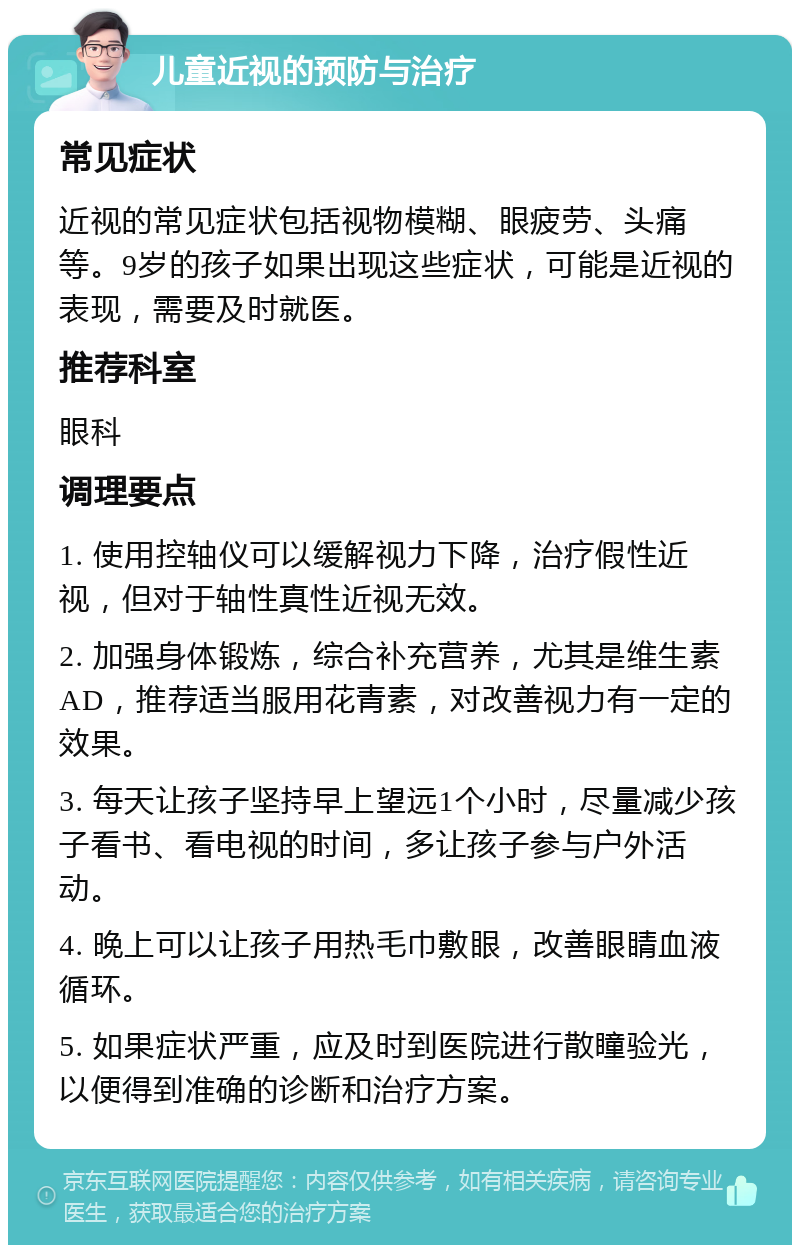 儿童近视的预防与治疗 常见症状 近视的常见症状包括视物模糊、眼疲劳、头痛等。9岁的孩子如果出现这些症状，可能是近视的表现，需要及时就医。 推荐科室 眼科 调理要点 1. 使用控轴仪可以缓解视力下降，治疗假性近视，但对于轴性真性近视无效。 2. 加强身体锻炼，综合补充营养，尤其是维生素AD，推荐适当服用花青素，对改善视力有一定的效果。 3. 每天让孩子坚持早上望远1个小时，尽量减少孩子看书、看电视的时间，多让孩子参与户外活动。 4. 晚上可以让孩子用热毛巾敷眼，改善眼睛血液循环。 5. 如果症状严重，应及时到医院进行散瞳验光，以便得到准确的诊断和治疗方案。