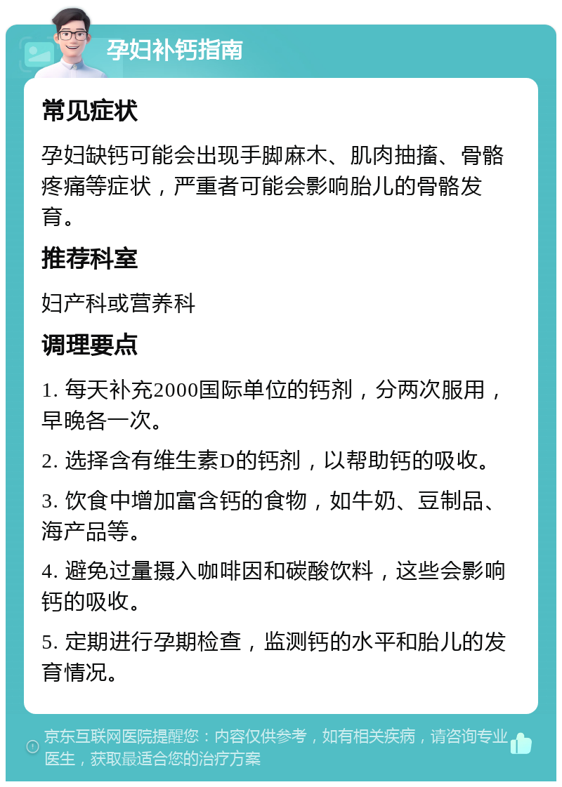 孕妇补钙指南 常见症状 孕妇缺钙可能会出现手脚麻木、肌肉抽搐、骨骼疼痛等症状，严重者可能会影响胎儿的骨骼发育。 推荐科室 妇产科或营养科 调理要点 1. 每天补充2000国际单位的钙剂，分两次服用，早晚各一次。 2. 选择含有维生素D的钙剂，以帮助钙的吸收。 3. 饮食中增加富含钙的食物，如牛奶、豆制品、海产品等。 4. 避免过量摄入咖啡因和碳酸饮料，这些会影响钙的吸收。 5. 定期进行孕期检查，监测钙的水平和胎儿的发育情况。