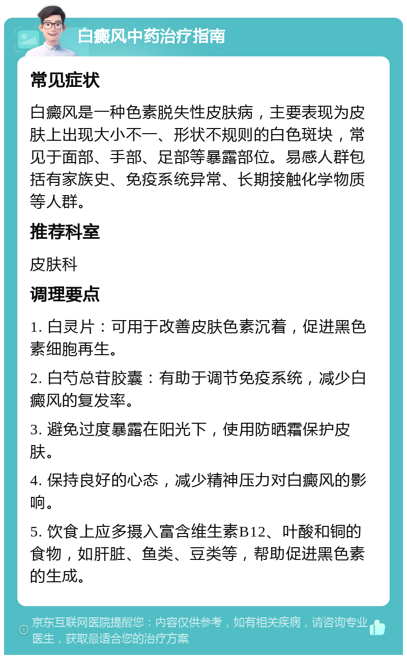 白癜风中药治疗指南 常见症状 白癜风是一种色素脱失性皮肤病，主要表现为皮肤上出现大小不一、形状不规则的白色斑块，常见于面部、手部、足部等暴露部位。易感人群包括有家族史、免疫系统异常、长期接触化学物质等人群。 推荐科室 皮肤科 调理要点 1. 白灵片：可用于改善皮肤色素沉着，促进黑色素细胞再生。 2. 白芍总苷胶囊：有助于调节免疫系统，减少白癜风的复发率。 3. 避免过度暴露在阳光下，使用防晒霜保护皮肤。 4. 保持良好的心态，减少精神压力对白癜风的影响。 5. 饮食上应多摄入富含维生素B12、叶酸和铜的食物，如肝脏、鱼类、豆类等，帮助促进黑色素的生成。