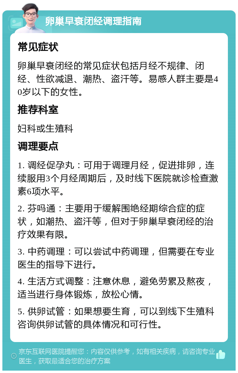 卵巢早衰闭经调理指南 常见症状 卵巢早衰闭经的常见症状包括月经不规律、闭经、性欲减退、潮热、盗汗等。易感人群主要是40岁以下的女性。 推荐科室 妇科或生殖科 调理要点 1. 调经促孕丸：可用于调理月经，促进排卵，连续服用3个月经周期后，及时线下医院就诊检查激素6项水平。 2. 芬吗通：主要用于缓解围绝经期综合症的症状，如潮热、盗汗等，但对于卵巢早衰闭经的治疗效果有限。 3. 中药调理：可以尝试中药调理，但需要在专业医生的指导下进行。 4. 生活方式调整：注意休息，避免劳累及熬夜，适当进行身体锻炼，放松心情。 5. 供卵试管：如果想要生育，可以到线下生殖科咨询供卵试管的具体情况和可行性。