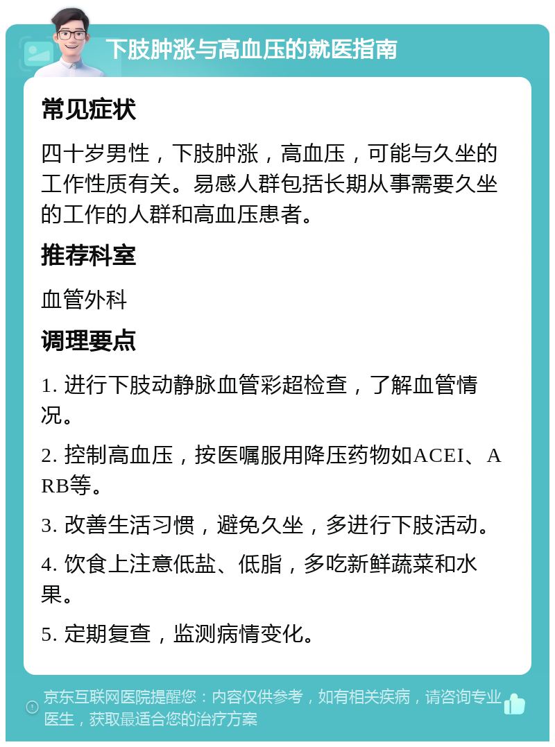 下肢肿涨与高血压的就医指南 常见症状 四十岁男性，下肢肿涨，高血压，可能与久坐的工作性质有关。易感人群包括长期从事需要久坐的工作的人群和高血压患者。 推荐科室 血管外科 调理要点 1. 进行下肢动静脉血管彩超检查，了解血管情况。 2. 控制高血压，按医嘱服用降压药物如ACEI、ARB等。 3. 改善生活习惯，避免久坐，多进行下肢活动。 4. 饮食上注意低盐、低脂，多吃新鲜蔬菜和水果。 5. 定期复查，监测病情变化。