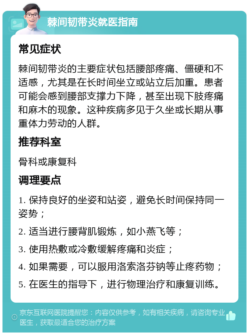 棘间韧带炎就医指南 常见症状 棘间韧带炎的主要症状包括腰部疼痛、僵硬和不适感，尤其是在长时间坐立或站立后加重。患者可能会感到腰部支撑力下降，甚至出现下肢疼痛和麻木的现象。这种疾病多见于久坐或长期从事重体力劳动的人群。 推荐科室 骨科或康复科 调理要点 1. 保持良好的坐姿和站姿，避免长时间保持同一姿势； 2. 适当进行腰背肌锻炼，如小燕飞等； 3. 使用热敷或冷敷缓解疼痛和炎症； 4. 如果需要，可以服用洛索洛芬钠等止疼药物； 5. 在医生的指导下，进行物理治疗和康复训练。