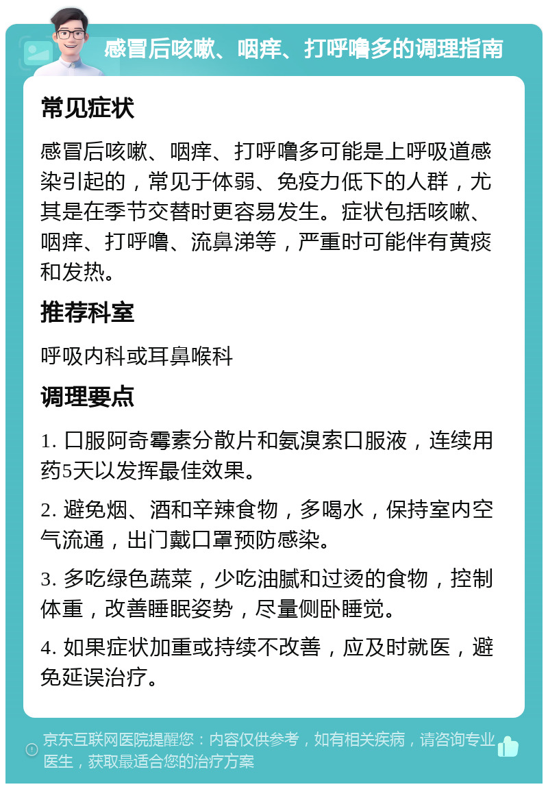 感冒后咳嗽、咽痒、打呼噜多的调理指南 常见症状 感冒后咳嗽、咽痒、打呼噜多可能是上呼吸道感染引起的，常见于体弱、免疫力低下的人群，尤其是在季节交替时更容易发生。症状包括咳嗽、咽痒、打呼噜、流鼻涕等，严重时可能伴有黄痰和发热。 推荐科室 呼吸内科或耳鼻喉科 调理要点 1. 口服阿奇霉素分散片和氨溴索口服液，连续用药5天以发挥最佳效果。 2. 避免烟、酒和辛辣食物，多喝水，保持室内空气流通，出门戴口罩预防感染。 3. 多吃绿色蔬菜，少吃油腻和过烫的食物，控制体重，改善睡眠姿势，尽量侧卧睡觉。 4. 如果症状加重或持续不改善，应及时就医，避免延误治疗。