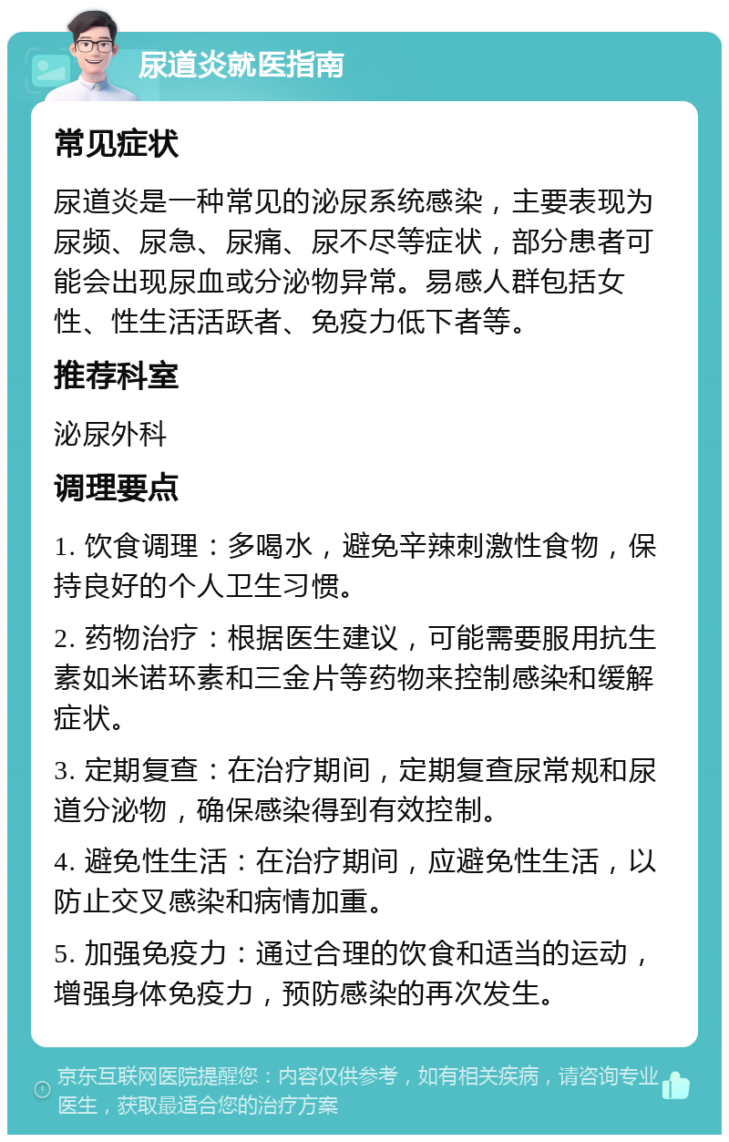 尿道炎就医指南 常见症状 尿道炎是一种常见的泌尿系统感染，主要表现为尿频、尿急、尿痛、尿不尽等症状，部分患者可能会出现尿血或分泌物异常。易感人群包括女性、性生活活跃者、免疫力低下者等。 推荐科室 泌尿外科 调理要点 1. 饮食调理：多喝水，避免辛辣刺激性食物，保持良好的个人卫生习惯。 2. 药物治疗：根据医生建议，可能需要服用抗生素如米诺环素和三金片等药物来控制感染和缓解症状。 3. 定期复查：在治疗期间，定期复查尿常规和尿道分泌物，确保感染得到有效控制。 4. 避免性生活：在治疗期间，应避免性生活，以防止交叉感染和病情加重。 5. 加强免疫力：通过合理的饮食和适当的运动，增强身体免疫力，预防感染的再次发生。