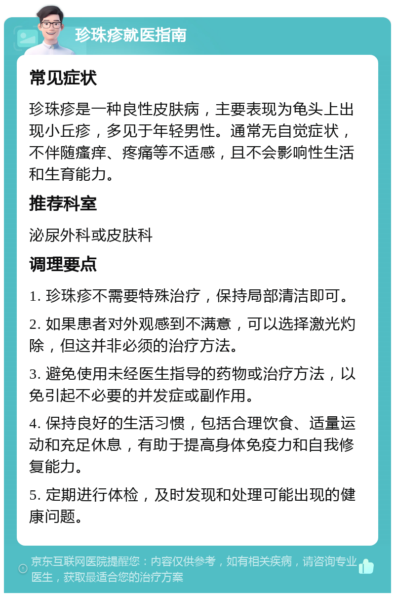 珍珠疹就医指南 常见症状 珍珠疹是一种良性皮肤病，主要表现为龟头上出现小丘疹，多见于年轻男性。通常无自觉症状，不伴随瘙痒、疼痛等不适感，且不会影响性生活和生育能力。 推荐科室 泌尿外科或皮肤科 调理要点 1. 珍珠疹不需要特殊治疗，保持局部清洁即可。 2. 如果患者对外观感到不满意，可以选择激光灼除，但这并非必须的治疗方法。 3. 避免使用未经医生指导的药物或治疗方法，以免引起不必要的并发症或副作用。 4. 保持良好的生活习惯，包括合理饮食、适量运动和充足休息，有助于提高身体免疫力和自我修复能力。 5. 定期进行体检，及时发现和处理可能出现的健康问题。