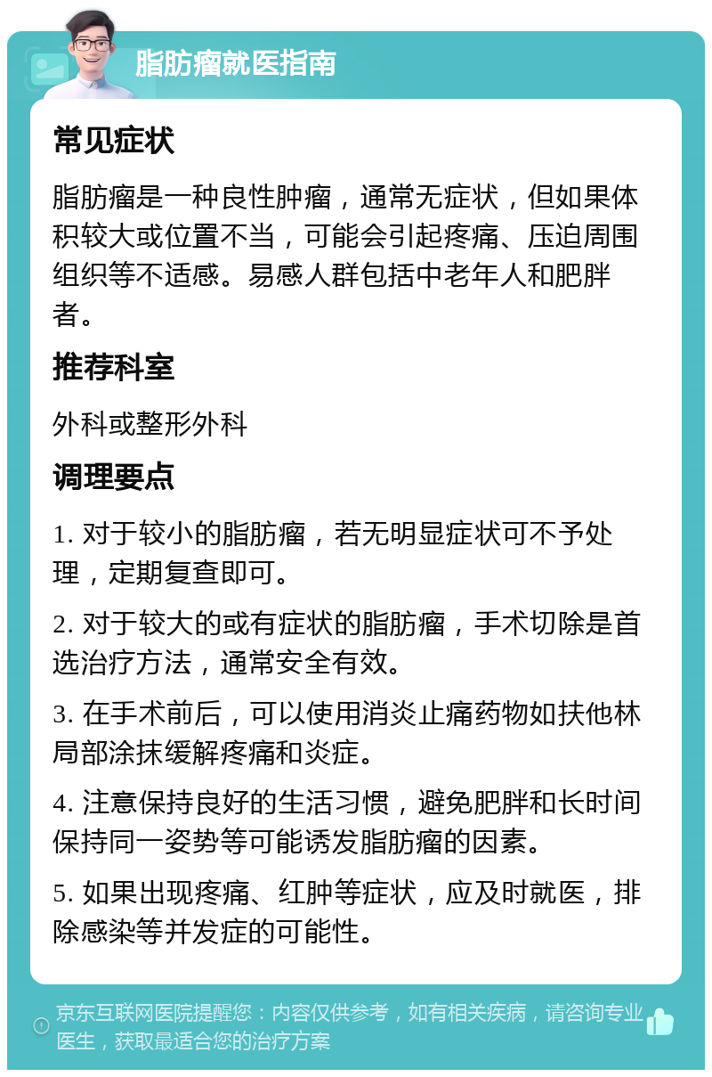 脂肪瘤就医指南 常见症状 脂肪瘤是一种良性肿瘤，通常无症状，但如果体积较大或位置不当，可能会引起疼痛、压迫周围组织等不适感。易感人群包括中老年人和肥胖者。 推荐科室 外科或整形外科 调理要点 1. 对于较小的脂肪瘤，若无明显症状可不予处理，定期复查即可。 2. 对于较大的或有症状的脂肪瘤，手术切除是首选治疗方法，通常安全有效。 3. 在手术前后，可以使用消炎止痛药物如扶他林局部涂抹缓解疼痛和炎症。 4. 注意保持良好的生活习惯，避免肥胖和长时间保持同一姿势等可能诱发脂肪瘤的因素。 5. 如果出现疼痛、红肿等症状，应及时就医，排除感染等并发症的可能性。