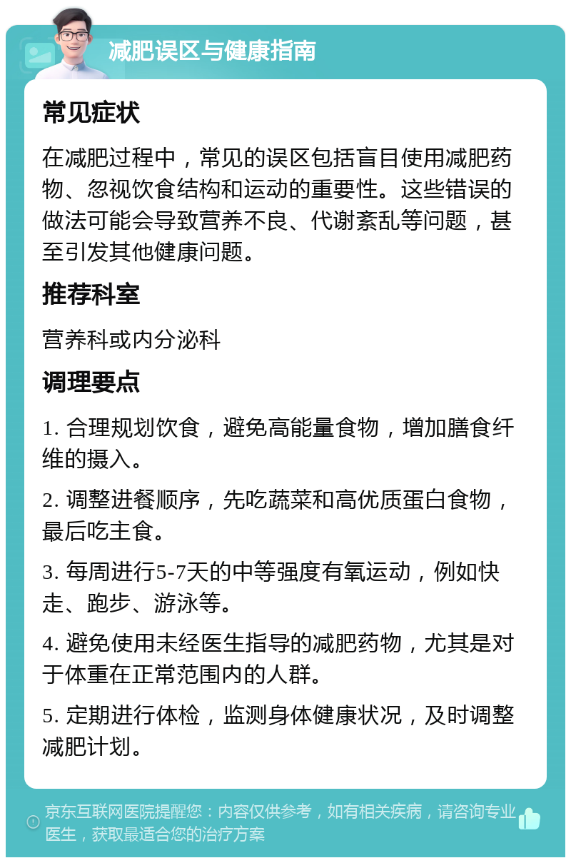 减肥误区与健康指南 常见症状 在减肥过程中，常见的误区包括盲目使用减肥药物、忽视饮食结构和运动的重要性。这些错误的做法可能会导致营养不良、代谢紊乱等问题，甚至引发其他健康问题。 推荐科室 营养科或内分泌科 调理要点 1. 合理规划饮食，避免高能量食物，增加膳食纤维的摄入。 2. 调整进餐顺序，先吃蔬菜和高优质蛋白食物，最后吃主食。 3. 每周进行5-7天的中等强度有氧运动，例如快走、跑步、游泳等。 4. 避免使用未经医生指导的减肥药物，尤其是对于体重在正常范围内的人群。 5. 定期进行体检，监测身体健康状况，及时调整减肥计划。