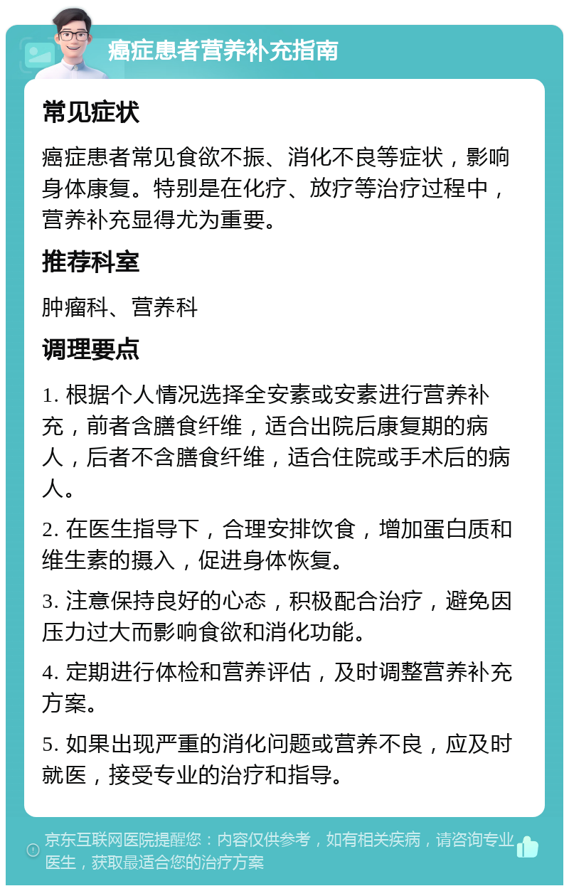 癌症患者营养补充指南 常见症状 癌症患者常见食欲不振、消化不良等症状，影响身体康复。特别是在化疗、放疗等治疗过程中，营养补充显得尤为重要。 推荐科室 肿瘤科、营养科 调理要点 1. 根据个人情况选择全安素或安素进行营养补充，前者含膳食纤维，适合出院后康复期的病人，后者不含膳食纤维，适合住院或手术后的病人。 2. 在医生指导下，合理安排饮食，增加蛋白质和维生素的摄入，促进身体恢复。 3. 注意保持良好的心态，积极配合治疗，避免因压力过大而影响食欲和消化功能。 4. 定期进行体检和营养评估，及时调整营养补充方案。 5. 如果出现严重的消化问题或营养不良，应及时就医，接受专业的治疗和指导。