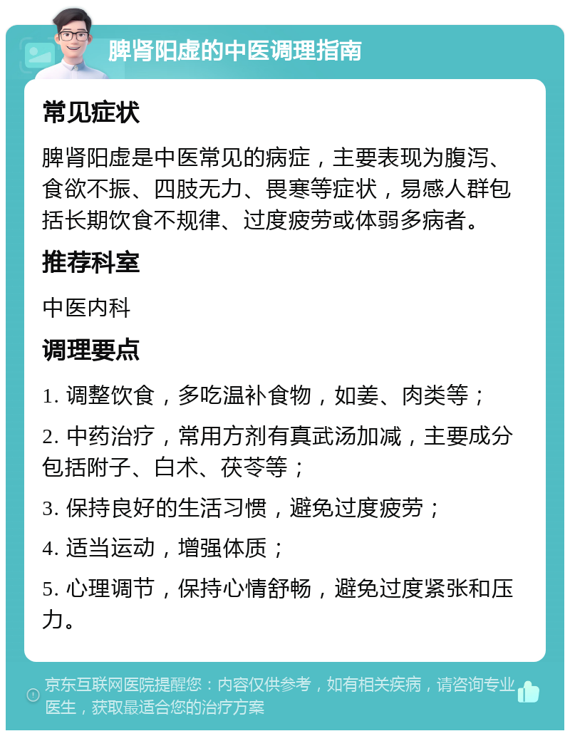 脾肾阳虚的中医调理指南 常见症状 脾肾阳虚是中医常见的病症，主要表现为腹泻、食欲不振、四肢无力、畏寒等症状，易感人群包括长期饮食不规律、过度疲劳或体弱多病者。 推荐科室 中医内科 调理要点 1. 调整饮食，多吃温补食物，如姜、肉类等； 2. 中药治疗，常用方剂有真武汤加减，主要成分包括附子、白术、茯苓等； 3. 保持良好的生活习惯，避免过度疲劳； 4. 适当运动，增强体质； 5. 心理调节，保持心情舒畅，避免过度紧张和压力。