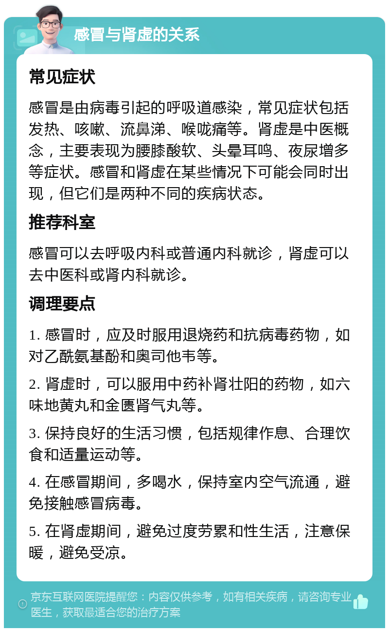 感冒与肾虚的关系 常见症状 感冒是由病毒引起的呼吸道感染，常见症状包括发热、咳嗽、流鼻涕、喉咙痛等。肾虚是中医概念，主要表现为腰膝酸软、头晕耳鸣、夜尿增多等症状。感冒和肾虚在某些情况下可能会同时出现，但它们是两种不同的疾病状态。 推荐科室 感冒可以去呼吸内科或普通内科就诊，肾虚可以去中医科或肾内科就诊。 调理要点 1. 感冒时，应及时服用退烧药和抗病毒药物，如对乙酰氨基酚和奥司他韦等。 2. 肾虚时，可以服用中药补肾壮阳的药物，如六味地黄丸和金匮肾气丸等。 3. 保持良好的生活习惯，包括规律作息、合理饮食和适量运动等。 4. 在感冒期间，多喝水，保持室内空气流通，避免接触感冒病毒。 5. 在肾虚期间，避免过度劳累和性生活，注意保暖，避免受凉。