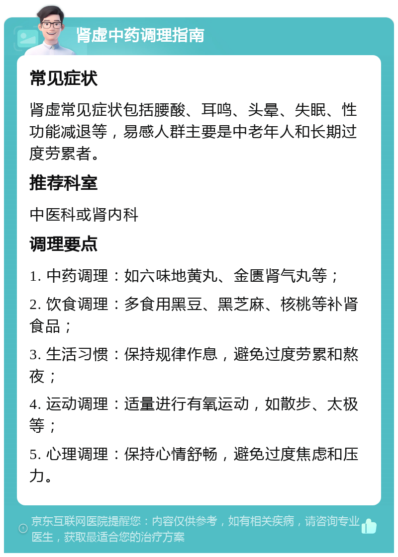 肾虚中药调理指南 常见症状 肾虚常见症状包括腰酸、耳鸣、头晕、失眠、性功能减退等，易感人群主要是中老年人和长期过度劳累者。 推荐科室 中医科或肾内科 调理要点 1. 中药调理：如六味地黄丸、金匮肾气丸等； 2. 饮食调理：多食用黑豆、黑芝麻、核桃等补肾食品； 3. 生活习惯：保持规律作息，避免过度劳累和熬夜； 4. 运动调理：适量进行有氧运动，如散步、太极等； 5. 心理调理：保持心情舒畅，避免过度焦虑和压力。