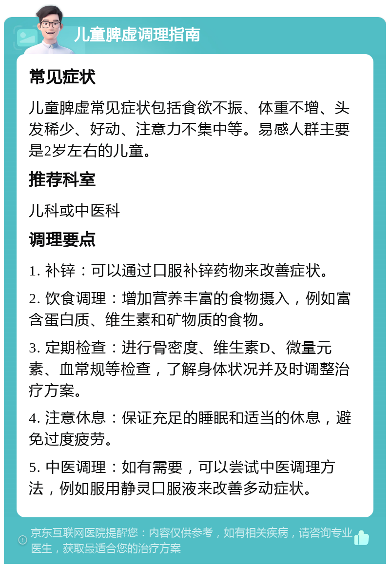 儿童脾虚调理指南 常见症状 儿童脾虚常见症状包括食欲不振、体重不增、头发稀少、好动、注意力不集中等。易感人群主要是2岁左右的儿童。 推荐科室 儿科或中医科 调理要点 1. 补锌：可以通过口服补锌药物来改善症状。 2. 饮食调理：增加营养丰富的食物摄入，例如富含蛋白质、维生素和矿物质的食物。 3. 定期检查：进行骨密度、维生素D、微量元素、血常规等检查，了解身体状况并及时调整治疗方案。 4. 注意休息：保证充足的睡眠和适当的休息，避免过度疲劳。 5. 中医调理：如有需要，可以尝试中医调理方法，例如服用静灵口服液来改善多动症状。