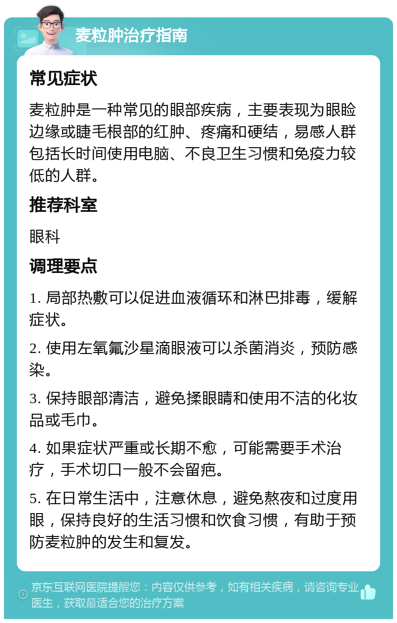 麦粒肿治疗指南 常见症状 麦粒肿是一种常见的眼部疾病，主要表现为眼睑边缘或睫毛根部的红肿、疼痛和硬结，易感人群包括长时间使用电脑、不良卫生习惯和免疫力较低的人群。 推荐科室 眼科 调理要点 1. 局部热敷可以促进血液循环和淋巴排毒，缓解症状。 2. 使用左氧氟沙星滴眼液可以杀菌消炎，预防感染。 3. 保持眼部清洁，避免揉眼睛和使用不洁的化妆品或毛巾。 4. 如果症状严重或长期不愈，可能需要手术治疗，手术切口一般不会留疤。 5. 在日常生活中，注意休息，避免熬夜和过度用眼，保持良好的生活习惯和饮食习惯，有助于预防麦粒肿的发生和复发。