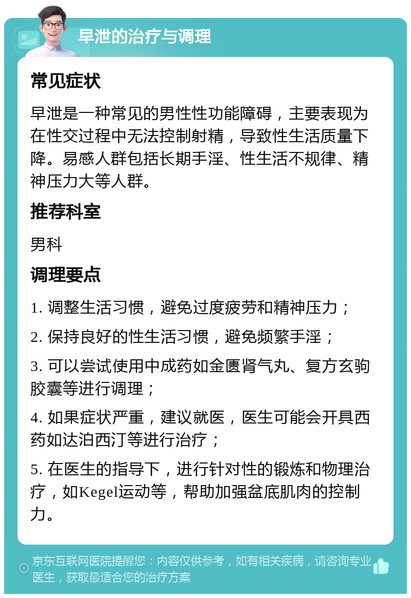 早泄的治疗与调理 常见症状 早泄是一种常见的男性性功能障碍，主要表现为在性交过程中无法控制射精，导致性生活质量下降。易感人群包括长期手淫、性生活不规律、精神压力大等人群。 推荐科室 男科 调理要点 1. 调整生活习惯，避免过度疲劳和精神压力； 2. 保持良好的性生活习惯，避免频繁手淫； 3. 可以尝试使用中成药如金匮肾气丸、复方玄驹胶囊等进行调理； 4. 如果症状严重，建议就医，医生可能会开具西药如达泊西汀等进行治疗； 5. 在医生的指导下，进行针对性的锻炼和物理治疗，如Kegel运动等，帮助加强盆底肌肉的控制力。