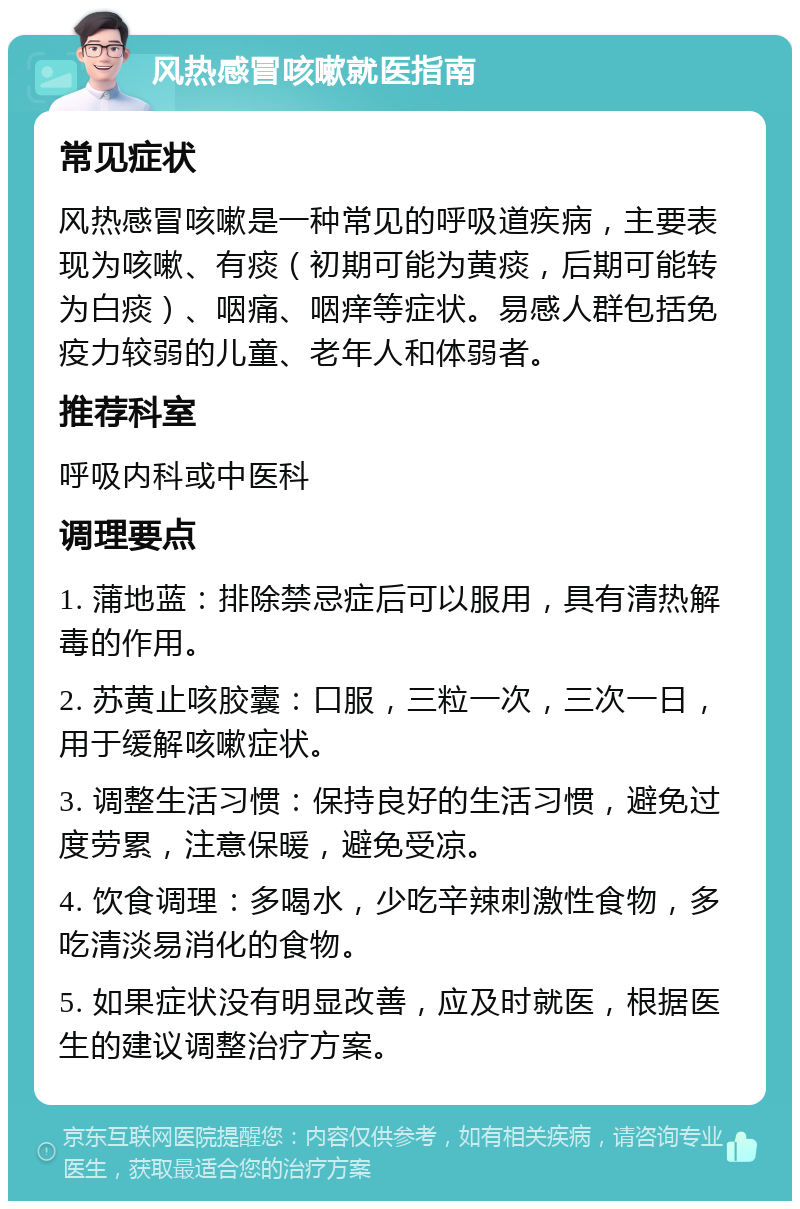 风热感冒咳嗽就医指南 常见症状 风热感冒咳嗽是一种常见的呼吸道疾病，主要表现为咳嗽、有痰（初期可能为黄痰，后期可能转为白痰）、咽痛、咽痒等症状。易感人群包括免疫力较弱的儿童、老年人和体弱者。 推荐科室 呼吸内科或中医科 调理要点 1. 蒲地蓝：排除禁忌症后可以服用，具有清热解毒的作用。 2. 苏黄止咳胶囊：口服，三粒一次，三次一日，用于缓解咳嗽症状。 3. 调整生活习惯：保持良好的生活习惯，避免过度劳累，注意保暖，避免受凉。 4. 饮食调理：多喝水，少吃辛辣刺激性食物，多吃清淡易消化的食物。 5. 如果症状没有明显改善，应及时就医，根据医生的建议调整治疗方案。