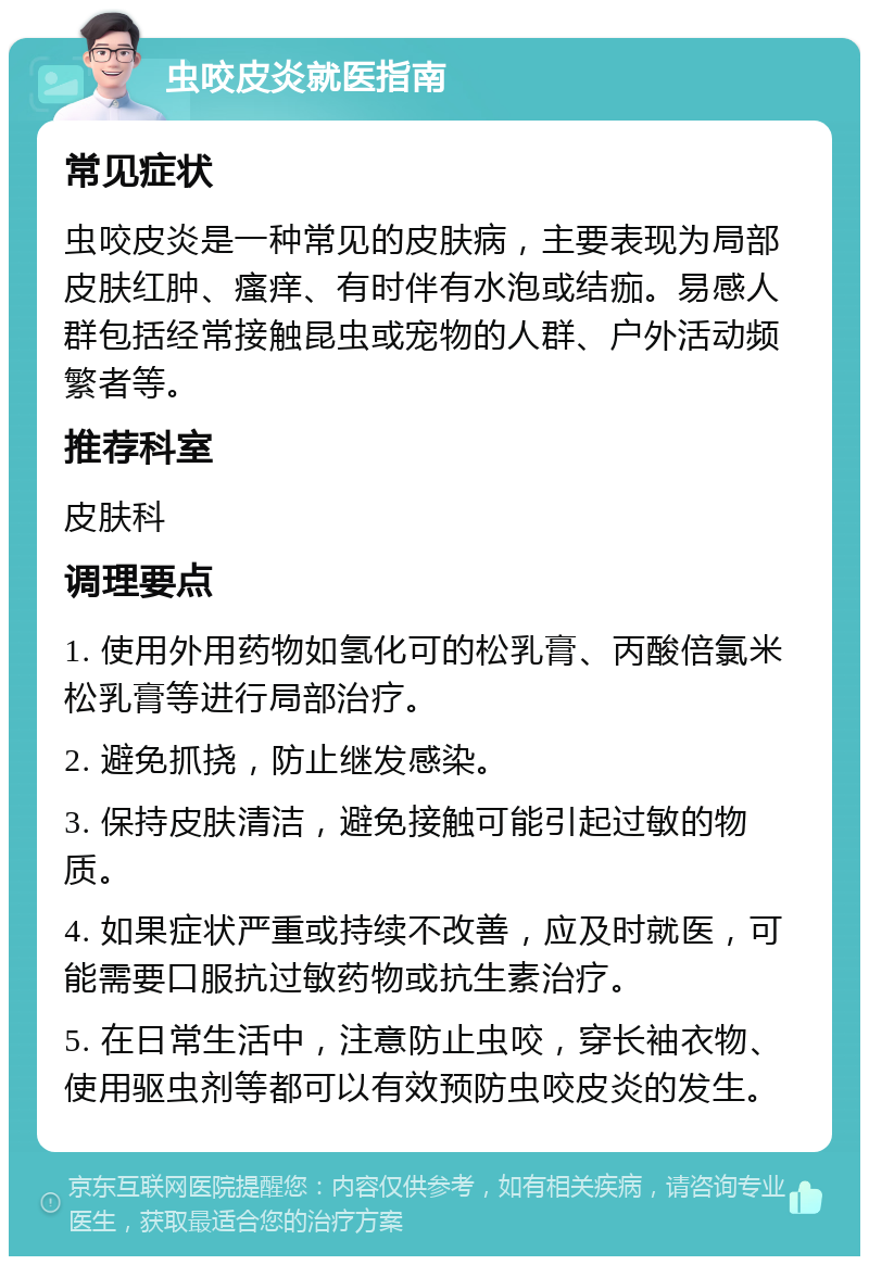 虫咬皮炎就医指南 常见症状 虫咬皮炎是一种常见的皮肤病，主要表现为局部皮肤红肿、瘙痒、有时伴有水泡或结痂。易感人群包括经常接触昆虫或宠物的人群、户外活动频繁者等。 推荐科室 皮肤科 调理要点 1. 使用外用药物如氢化可的松乳膏、丙酸倍氯米松乳膏等进行局部治疗。 2. 避免抓挠，防止继发感染。 3. 保持皮肤清洁，避免接触可能引起过敏的物质。 4. 如果症状严重或持续不改善，应及时就医，可能需要口服抗过敏药物或抗生素治疗。 5. 在日常生活中，注意防止虫咬，穿长袖衣物、使用驱虫剂等都可以有效预防虫咬皮炎的发生。