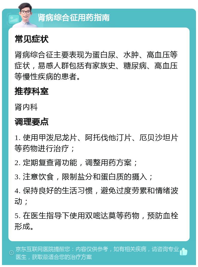 肾病综合征用药指南 常见症状 肾病综合征主要表现为蛋白尿、水肿、高血压等症状，易感人群包括有家族史、糖尿病、高血压等慢性疾病的患者。 推荐科室 肾内科 调理要点 1. 使用甲泼尼龙片、阿托伐他汀片、厄贝沙坦片等药物进行治疗； 2. 定期复查肾功能，调整用药方案； 3. 注意饮食，限制盐分和蛋白质的摄入； 4. 保持良好的生活习惯，避免过度劳累和情绪波动； 5. 在医生指导下使用双嘧达莫等药物，预防血栓形成。