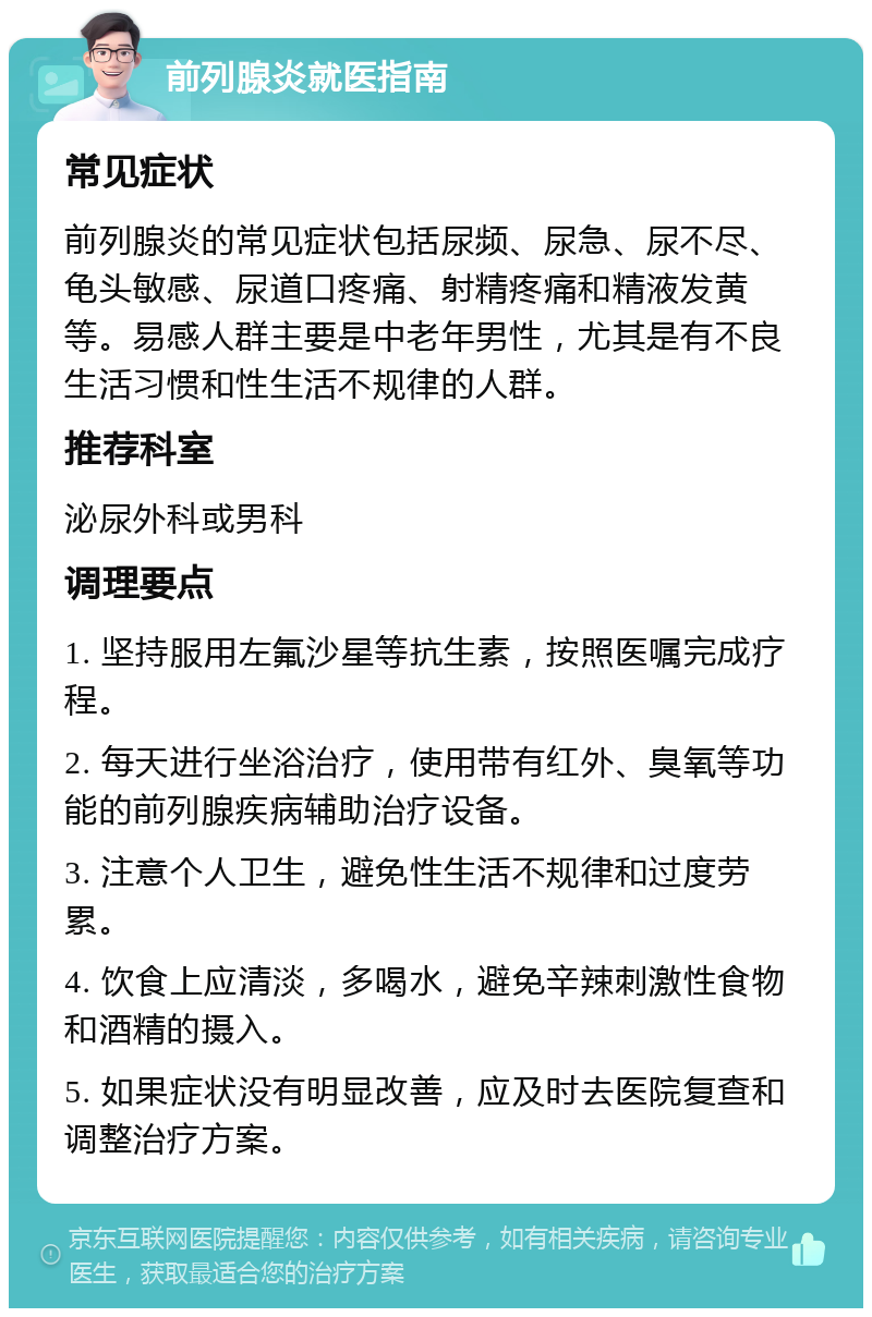 前列腺炎就医指南 常见症状 前列腺炎的常见症状包括尿频、尿急、尿不尽、龟头敏感、尿道口疼痛、射精疼痛和精液发黄等。易感人群主要是中老年男性，尤其是有不良生活习惯和性生活不规律的人群。 推荐科室 泌尿外科或男科 调理要点 1. 坚持服用左氟沙星等抗生素，按照医嘱完成疗程。 2. 每天进行坐浴治疗，使用带有红外、臭氧等功能的前列腺疾病辅助治疗设备。 3. 注意个人卫生，避免性生活不规律和过度劳累。 4. 饮食上应清淡，多喝水，避免辛辣刺激性食物和酒精的摄入。 5. 如果症状没有明显改善，应及时去医院复查和调整治疗方案。