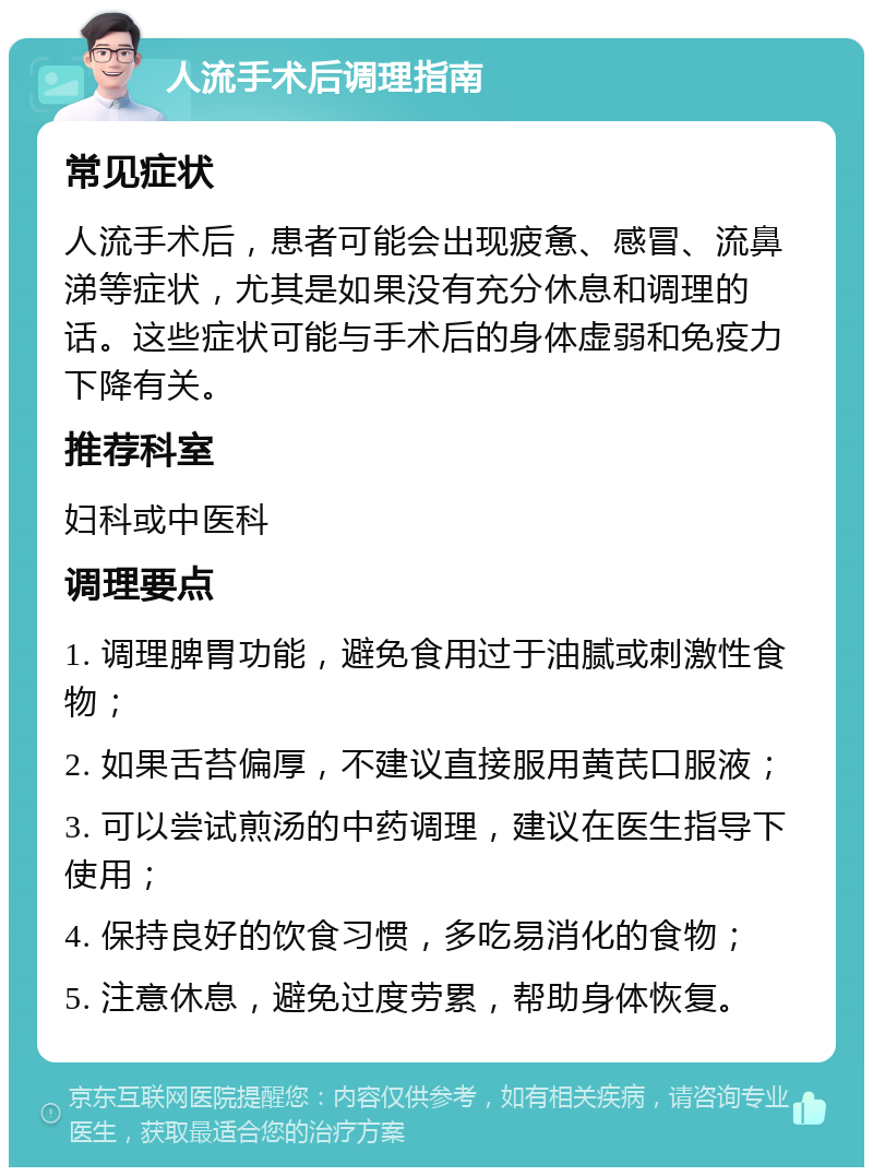 人流手术后调理指南 常见症状 人流手术后，患者可能会出现疲惫、感冒、流鼻涕等症状，尤其是如果没有充分休息和调理的话。这些症状可能与手术后的身体虚弱和免疫力下降有关。 推荐科室 妇科或中医科 调理要点 1. 调理脾胃功能，避免食用过于油腻或刺激性食物； 2. 如果舌苔偏厚，不建议直接服用黄芪口服液； 3. 可以尝试煎汤的中药调理，建议在医生指导下使用； 4. 保持良好的饮食习惯，多吃易消化的食物； 5. 注意休息，避免过度劳累，帮助身体恢复。