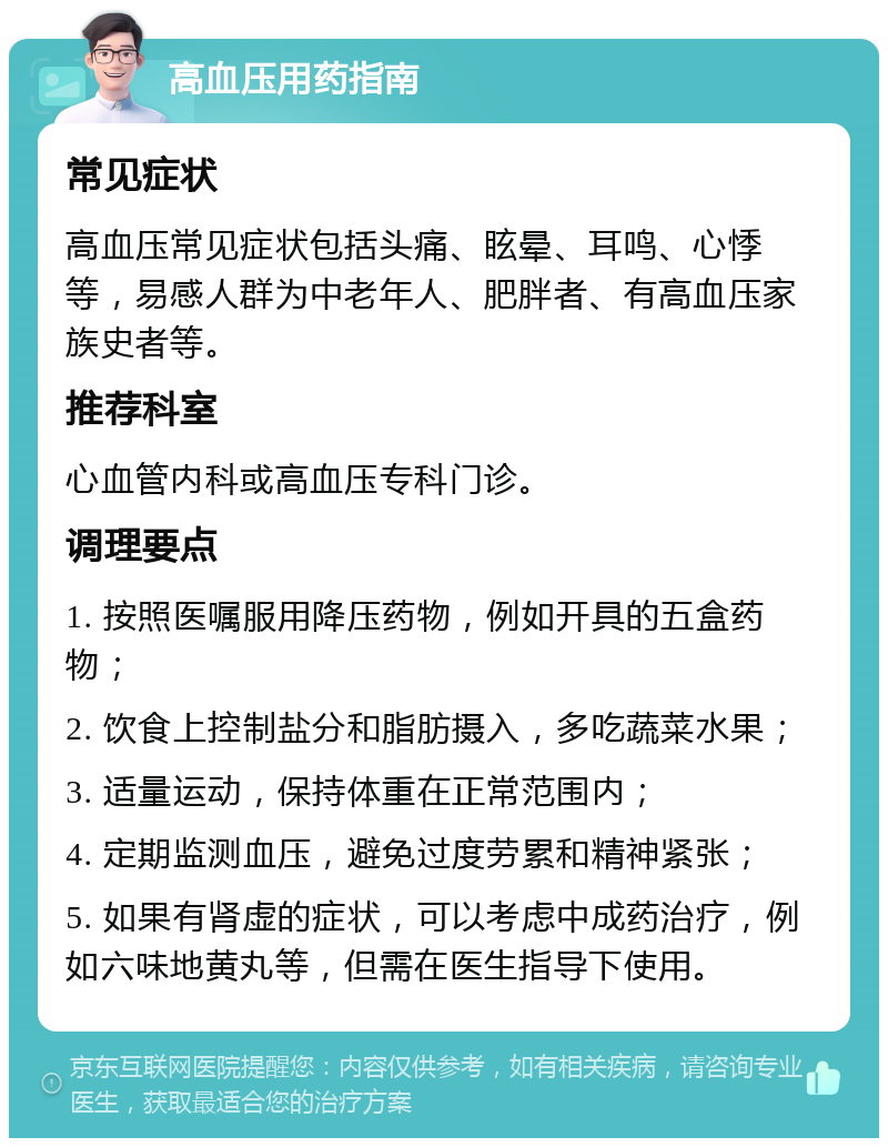 高血压用药指南 常见症状 高血压常见症状包括头痛、眩晕、耳鸣、心悸等，易感人群为中老年人、肥胖者、有高血压家族史者等。 推荐科室 心血管内科或高血压专科门诊。 调理要点 1. 按照医嘱服用降压药物，例如开具的五盒药物； 2. 饮食上控制盐分和脂肪摄入，多吃蔬菜水果； 3. 适量运动，保持体重在正常范围内； 4. 定期监测血压，避免过度劳累和精神紧张； 5. 如果有肾虚的症状，可以考虑中成药治疗，例如六味地黄丸等，但需在医生指导下使用。