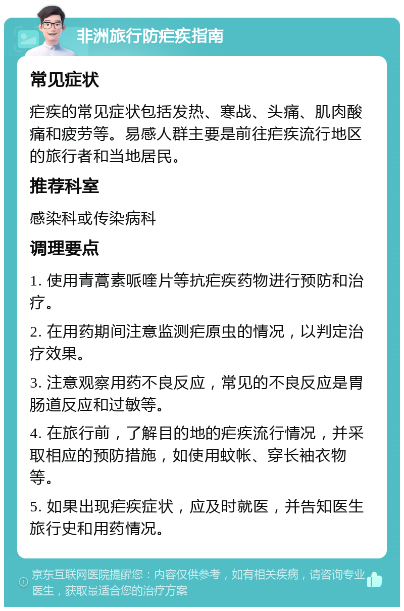 非洲旅行防疟疾指南 常见症状 疟疾的常见症状包括发热、寒战、头痛、肌肉酸痛和疲劳等。易感人群主要是前往疟疾流行地区的旅行者和当地居民。 推荐科室 感染科或传染病科 调理要点 1. 使用青蒿素哌喹片等抗疟疾药物进行预防和治疗。 2. 在用药期间注意监测疟原虫的情况，以判定治疗效果。 3. 注意观察用药不良反应，常见的不良反应是胃肠道反应和过敏等。 4. 在旅行前，了解目的地的疟疾流行情况，并采取相应的预防措施，如使用蚊帐、穿长袖衣物等。 5. 如果出现疟疾症状，应及时就医，并告知医生旅行史和用药情况。