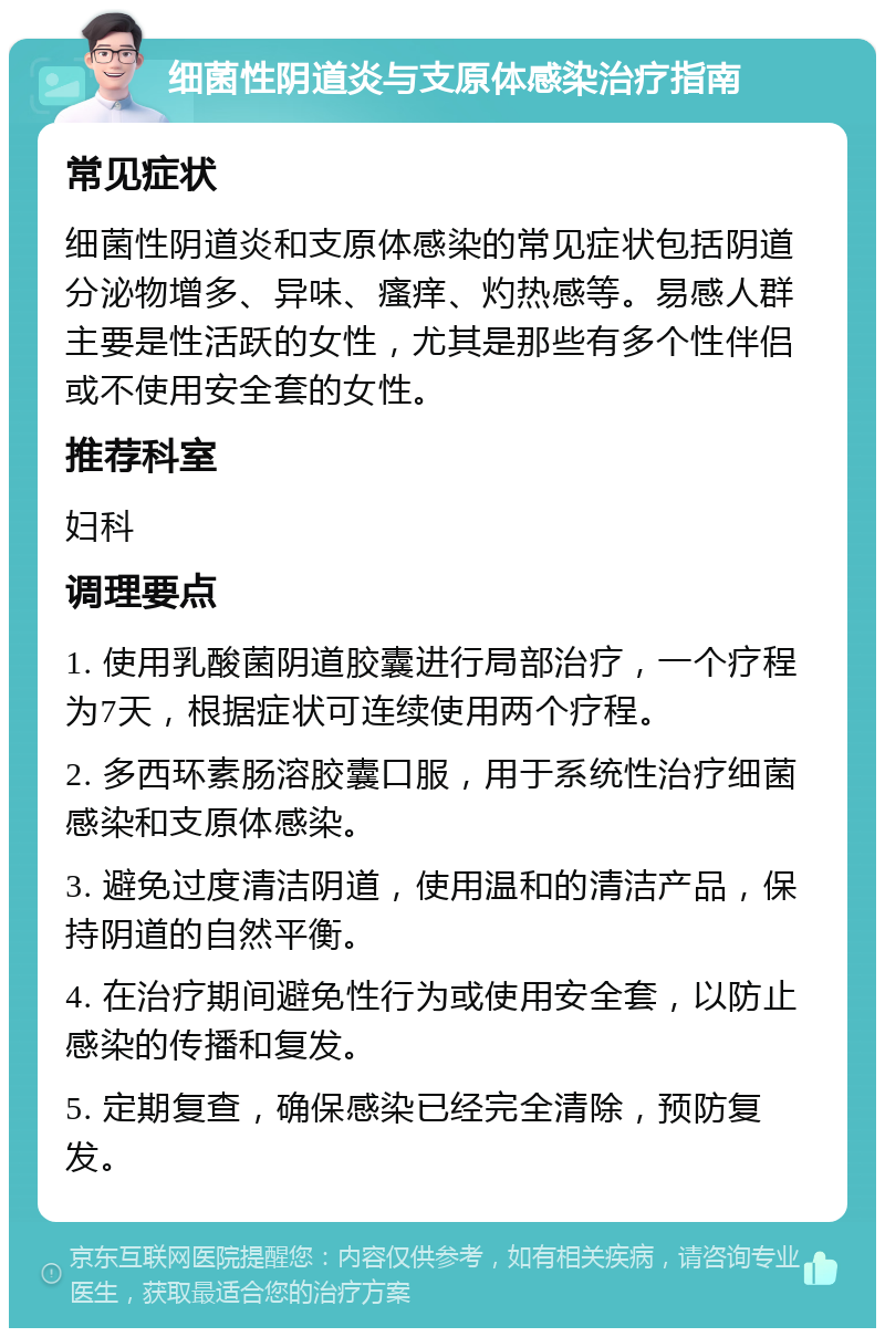 细菌性阴道炎与支原体感染治疗指南 常见症状 细菌性阴道炎和支原体感染的常见症状包括阴道分泌物增多、异味、瘙痒、灼热感等。易感人群主要是性活跃的女性，尤其是那些有多个性伴侣或不使用安全套的女性。 推荐科室 妇科 调理要点 1. 使用乳酸菌阴道胶囊进行局部治疗，一个疗程为7天，根据症状可连续使用两个疗程。 2. 多西环素肠溶胶囊口服，用于系统性治疗细菌感染和支原体感染。 3. 避免过度清洁阴道，使用温和的清洁产品，保持阴道的自然平衡。 4. 在治疗期间避免性行为或使用安全套，以防止感染的传播和复发。 5. 定期复查，确保感染已经完全清除，预防复发。