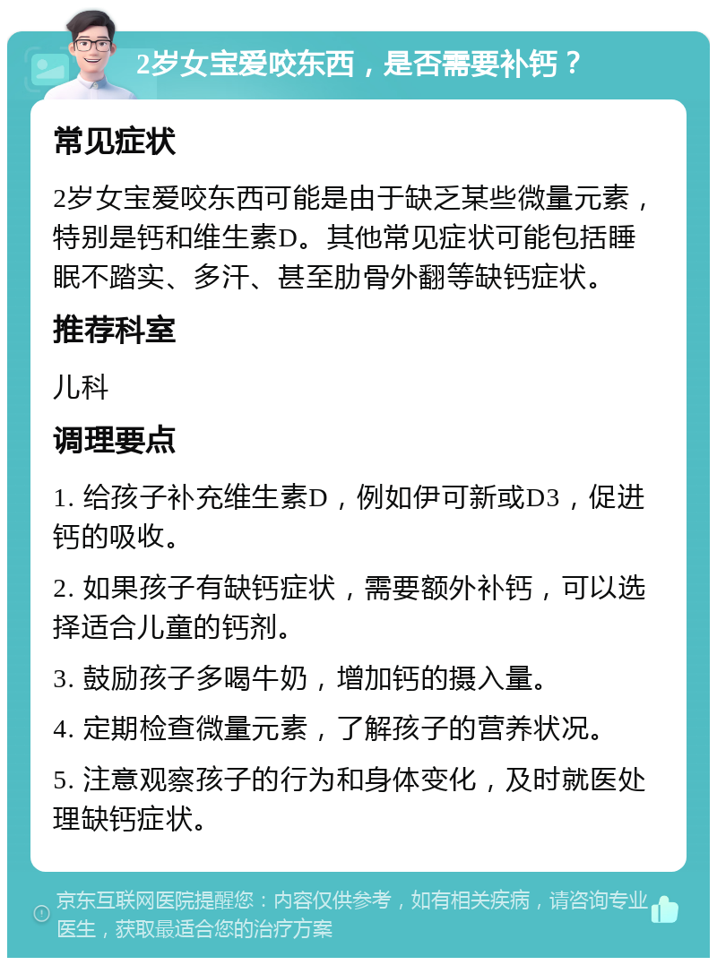 2岁女宝爱咬东西，是否需要补钙？ 常见症状 2岁女宝爱咬东西可能是由于缺乏某些微量元素，特别是钙和维生素D。其他常见症状可能包括睡眠不踏实、多汗、甚至肋骨外翻等缺钙症状。 推荐科室 儿科 调理要点 1. 给孩子补充维生素D，例如伊可新或D3，促进钙的吸收。 2. 如果孩子有缺钙症状，需要额外补钙，可以选择适合儿童的钙剂。 3. 鼓励孩子多喝牛奶，增加钙的摄入量。 4. 定期检查微量元素，了解孩子的营养状况。 5. 注意观察孩子的行为和身体变化，及时就医处理缺钙症状。