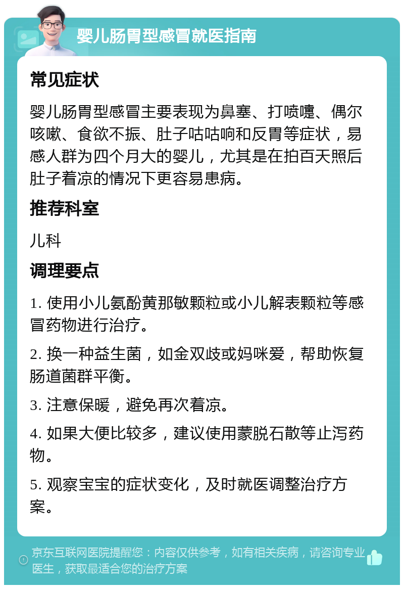 婴儿肠胃型感冒就医指南 常见症状 婴儿肠胃型感冒主要表现为鼻塞、打喷嚏、偶尔咳嗽、食欲不振、肚子咕咕响和反胃等症状，易感人群为四个月大的婴儿，尤其是在拍百天照后肚子着凉的情况下更容易患病。 推荐科室 儿科 调理要点 1. 使用小儿氨酚黄那敏颗粒或小儿解表颗粒等感冒药物进行治疗。 2. 换一种益生菌，如金双歧或妈咪爱，帮助恢复肠道菌群平衡。 3. 注意保暖，避免再次着凉。 4. 如果大便比较多，建议使用蒙脱石散等止泻药物。 5. 观察宝宝的症状变化，及时就医调整治疗方案。