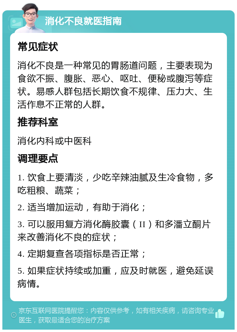 消化不良就医指南 常见症状 消化不良是一种常见的胃肠道问题，主要表现为食欲不振、腹胀、恶心、呕吐、便秘或腹泻等症状。易感人群包括长期饮食不规律、压力大、生活作息不正常的人群。 推荐科室 消化内科或中医科 调理要点 1. 饮食上要清淡，少吃辛辣油腻及生冷食物，多吃粗粮、蔬菜； 2. 适当增加运动，有助于消化； 3. 可以服用复方消化酶胶囊（II）和多潘立酮片来改善消化不良的症状； 4. 定期复查各项指标是否正常； 5. 如果症状持续或加重，应及时就医，避免延误病情。