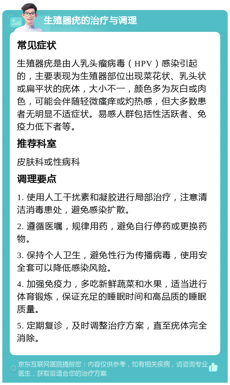 生殖器疣的治疗与调理 常见症状 生殖器疣是由人乳头瘤病毒（HPV）感染引起的，主要表现为生殖器部位出现菜花状、乳头状或扁平状的疣体，大小不一，颜色多为灰白或肉色，可能会伴随轻微瘙痒或灼热感，但大多数患者无明显不适症状。易感人群包括性活跃者、免疫力低下者等。 推荐科室 皮肤科或性病科 调理要点 1. 使用人工干扰素和凝胶进行局部治疗，注意清洁消毒患处，避免感染扩散。 2. 遵循医嘱，规律用药，避免自行停药或更换药物。 3. 保持个人卫生，避免性行为传播病毒，使用安全套可以降低感染风险。 4. 加强免疫力，多吃新鲜蔬菜和水果，适当进行体育锻炼，保证充足的睡眠时间和高品质的睡眠质量。 5. 定期复诊，及时调整治疗方案，直至疣体完全消除。