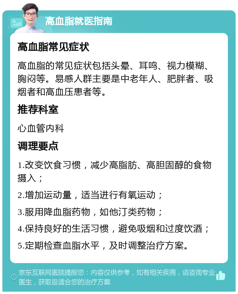 高血脂就医指南 高血脂常见症状 高血脂的常见症状包括头晕、耳鸣、视力模糊、胸闷等。易感人群主要是中老年人、肥胖者、吸烟者和高血压患者等。 推荐科室 心血管内科 调理要点 1.改变饮食习惯，减少高脂肪、高胆固醇的食物摄入； 2.增加运动量，适当进行有氧运动； 3.服用降血脂药物，如他汀类药物； 4.保持良好的生活习惯，避免吸烟和过度饮酒； 5.定期检查血脂水平，及时调整治疗方案。