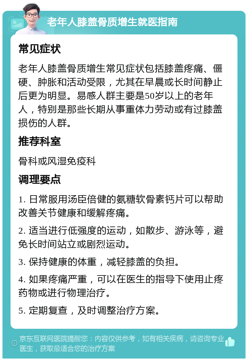 老年人膝盖骨质增生就医指南 常见症状 老年人膝盖骨质增生常见症状包括膝盖疼痛、僵硬、肿胀和活动受限，尤其在早晨或长时间静止后更为明显。易感人群主要是50岁以上的老年人，特别是那些长期从事重体力劳动或有过膝盖损伤的人群。 推荐科室 骨科或风湿免疫科 调理要点 1. 日常服用汤臣倍健的氨糖软骨素钙片可以帮助改善关节健康和缓解疼痛。 2. 适当进行低强度的运动，如散步、游泳等，避免长时间站立或剧烈运动。 3. 保持健康的体重，减轻膝盖的负担。 4. 如果疼痛严重，可以在医生的指导下使用止疼药物或进行物理治疗。 5. 定期复查，及时调整治疗方案。