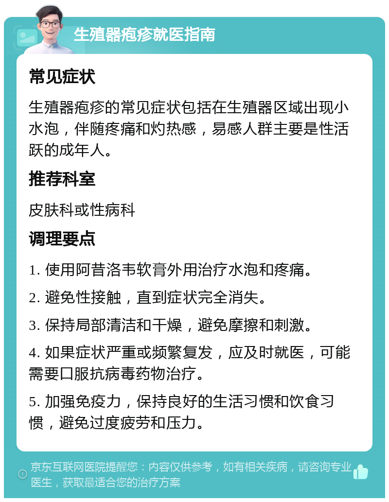 生殖器疱疹就医指南 常见症状 生殖器疱疹的常见症状包括在生殖器区域出现小水泡，伴随疼痛和灼热感，易感人群主要是性活跃的成年人。 推荐科室 皮肤科或性病科 调理要点 1. 使用阿昔洛韦软膏外用治疗水泡和疼痛。 2. 避免性接触，直到症状完全消失。 3. 保持局部清洁和干燥，避免摩擦和刺激。 4. 如果症状严重或频繁复发，应及时就医，可能需要口服抗病毒药物治疗。 5. 加强免疫力，保持良好的生活习惯和饮食习惯，避免过度疲劳和压力。