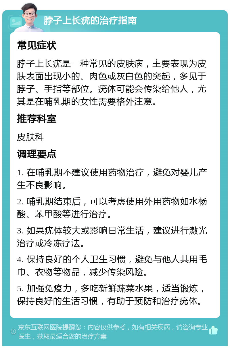 脖子上长疣的治疗指南 常见症状 脖子上长疣是一种常见的皮肤病，主要表现为皮肤表面出现小的、肉色或灰白色的突起，多见于脖子、手指等部位。疣体可能会传染给他人，尤其是在哺乳期的女性需要格外注意。 推荐科室 皮肤科 调理要点 1. 在哺乳期不建议使用药物治疗，避免对婴儿产生不良影响。 2. 哺乳期结束后，可以考虑使用外用药物如水杨酸、苯甲酸等进行治疗。 3. 如果疣体较大或影响日常生活，建议进行激光治疗或冷冻疗法。 4. 保持良好的个人卫生习惯，避免与他人共用毛巾、衣物等物品，减少传染风险。 5. 加强免疫力，多吃新鲜蔬菜水果，适当锻炼，保持良好的生活习惯，有助于预防和治疗疣体。