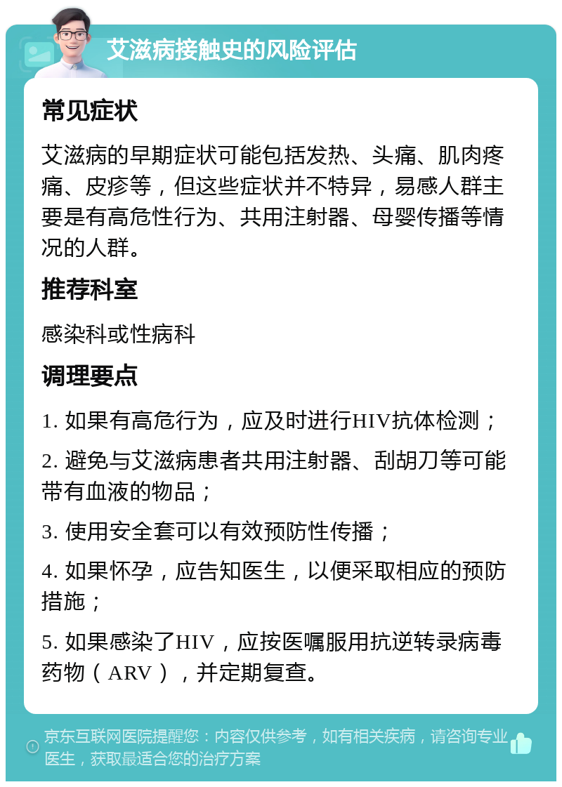 艾滋病接触史的风险评估 常见症状 艾滋病的早期症状可能包括发热、头痛、肌肉疼痛、皮疹等，但这些症状并不特异，易感人群主要是有高危性行为、共用注射器、母婴传播等情况的人群。 推荐科室 感染科或性病科 调理要点 1. 如果有高危行为，应及时进行HIV抗体检测； 2. 避免与艾滋病患者共用注射器、刮胡刀等可能带有血液的物品； 3. 使用安全套可以有效预防性传播； 4. 如果怀孕，应告知医生，以便采取相应的预防措施； 5. 如果感染了HIV，应按医嘱服用抗逆转录病毒药物（ARV），并定期复查。