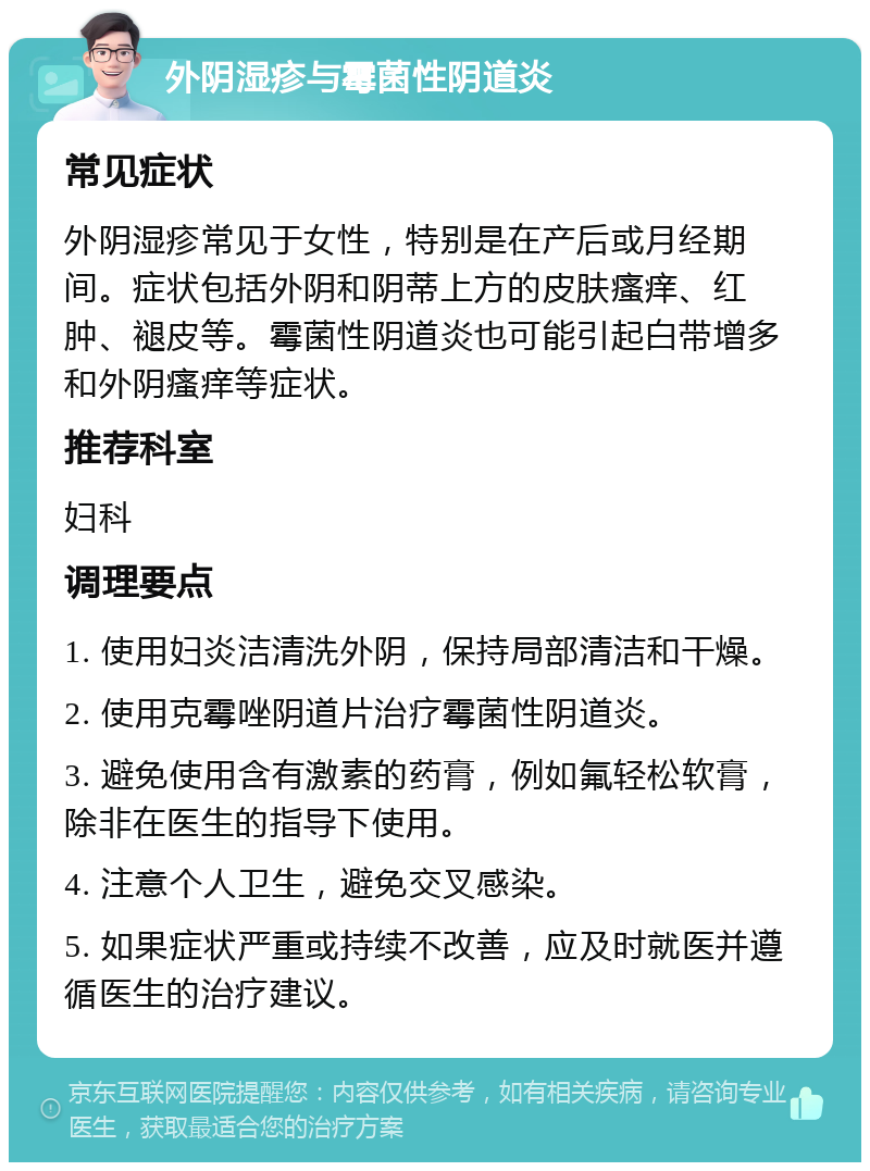 外阴湿疹与霉菌性阴道炎 常见症状 外阴湿疹常见于女性，特别是在产后或月经期间。症状包括外阴和阴蒂上方的皮肤瘙痒、红肿、褪皮等。霉菌性阴道炎也可能引起白带增多和外阴瘙痒等症状。 推荐科室 妇科 调理要点 1. 使用妇炎洁清洗外阴，保持局部清洁和干燥。 2. 使用克霉唑阴道片治疗霉菌性阴道炎。 3. 避免使用含有激素的药膏，例如氟轻松软膏，除非在医生的指导下使用。 4. 注意个人卫生，避免交叉感染。 5. 如果症状严重或持续不改善，应及时就医并遵循医生的治疗建议。