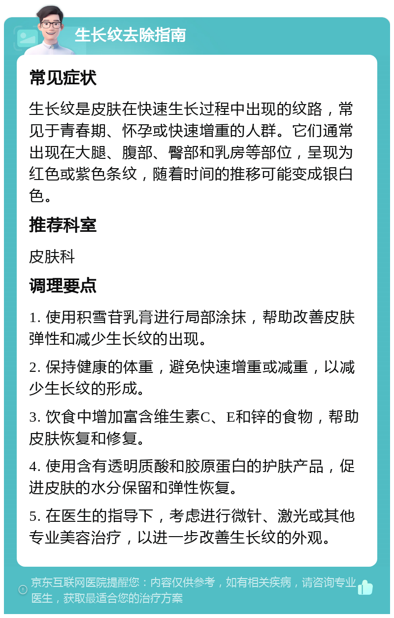 生长纹去除指南 常见症状 生长纹是皮肤在快速生长过程中出现的纹路，常见于青春期、怀孕或快速增重的人群。它们通常出现在大腿、腹部、臀部和乳房等部位，呈现为红色或紫色条纹，随着时间的推移可能变成银白色。 推荐科室 皮肤科 调理要点 1. 使用积雪苷乳膏进行局部涂抹，帮助改善皮肤弹性和减少生长纹的出现。 2. 保持健康的体重，避免快速增重或减重，以减少生长纹的形成。 3. 饮食中增加富含维生素C、E和锌的食物，帮助皮肤恢复和修复。 4. 使用含有透明质酸和胶原蛋白的护肤产品，促进皮肤的水分保留和弹性恢复。 5. 在医生的指导下，考虑进行微针、激光或其他专业美容治疗，以进一步改善生长纹的外观。