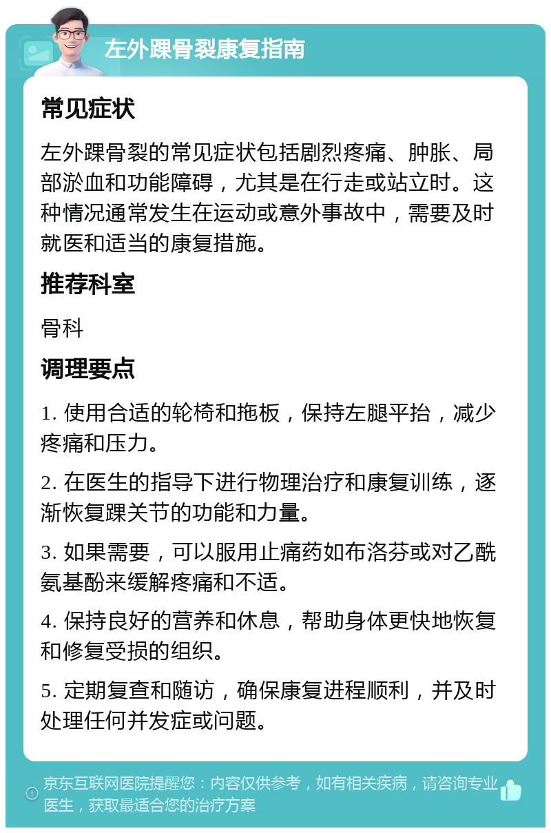 左外踝骨裂康复指南 常见症状 左外踝骨裂的常见症状包括剧烈疼痛、肿胀、局部淤血和功能障碍，尤其是在行走或站立时。这种情况通常发生在运动或意外事故中，需要及时就医和适当的康复措施。 推荐科室 骨科 调理要点 1. 使用合适的轮椅和拖板，保持左腿平抬，减少疼痛和压力。 2. 在医生的指导下进行物理治疗和康复训练，逐渐恢复踝关节的功能和力量。 3. 如果需要，可以服用止痛药如布洛芬或对乙酰氨基酚来缓解疼痛和不适。 4. 保持良好的营养和休息，帮助身体更快地恢复和修复受损的组织。 5. 定期复查和随访，确保康复进程顺利，并及时处理任何并发症或问题。