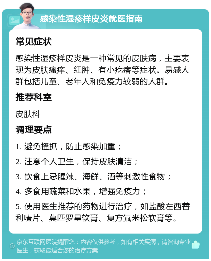 感染性湿疹样皮炎就医指南 常见症状 感染性湿疹样皮炎是一种常见的皮肤病，主要表现为皮肤瘙痒、红肿、有小疙瘩等症状。易感人群包括儿童、老年人和免疫力较弱的人群。 推荐科室 皮肤科 调理要点 1. 避免搔抓，防止感染加重； 2. 注意个人卫生，保持皮肤清洁； 3. 饮食上忌腥辣、海鲜、酒等刺激性食物； 4. 多食用蔬菜和水果，增强免疫力； 5. 使用医生推荐的药物进行治疗，如盐酸左西替利嗪片、莫匹罗星软膏、复方氟米松软膏等。