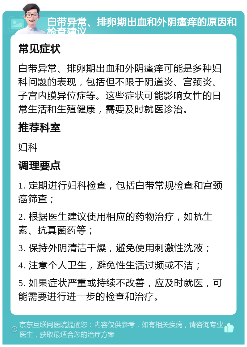 白带异常、排卵期出血和外阴瘙痒的原因和检查建议 常见症状 白带异常、排卵期出血和外阴瘙痒可能是多种妇科问题的表现，包括但不限于阴道炎、宫颈炎、子宫内膜异位症等。这些症状可能影响女性的日常生活和生殖健康，需要及时就医诊治。 推荐科室 妇科 调理要点 1. 定期进行妇科检查，包括白带常规检查和宫颈癌筛查； 2. 根据医生建议使用相应的药物治疗，如抗生素、抗真菌药等； 3. 保持外阴清洁干燥，避免使用刺激性洗液； 4. 注意个人卫生，避免性生活过频或不洁； 5. 如果症状严重或持续不改善，应及时就医，可能需要进行进一步的检查和治疗。