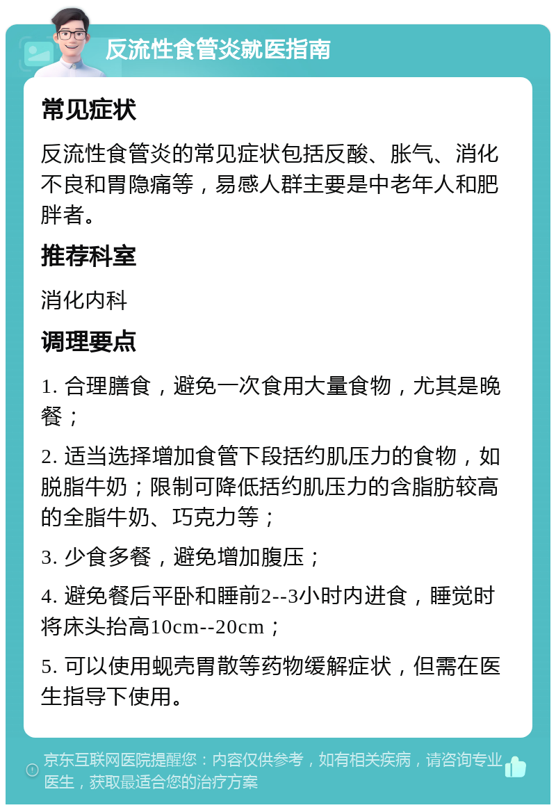 反流性食管炎就医指南 常见症状 反流性食管炎的常见症状包括反酸、胀气、消化不良和胃隐痛等，易感人群主要是中老年人和肥胖者。 推荐科室 消化内科 调理要点 1. 合理膳食，避免一次食用大量食物，尤其是晚餐； 2. 适当选择增加食管下段括约肌压力的食物，如脱脂牛奶；限制可降低括约肌压力的含脂肪较高的全脂牛奶、巧克力等； 3. 少食多餐，避免增加腹压； 4. 避免餐后平卧和睡前2--3小时内进食，睡觉时将床头抬高10cm--20cm； 5. 可以使用蚬壳胃散等药物缓解症状，但需在医生指导下使用。