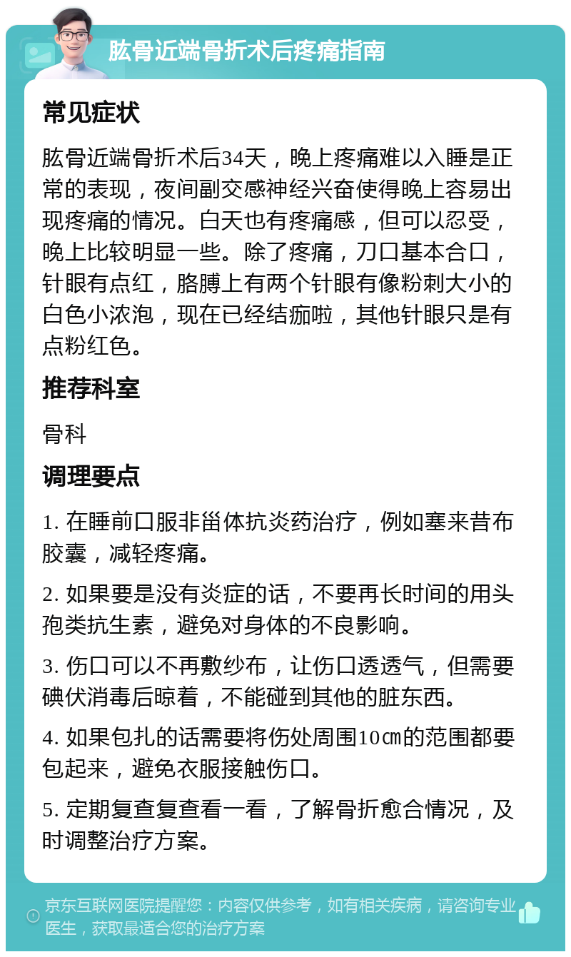 肱骨近端骨折术后疼痛指南 常见症状 肱骨近端骨折术后34天，晚上疼痛难以入睡是正常的表现，夜间副交感神经兴奋使得晚上容易出现疼痛的情况。白天也有疼痛感，但可以忍受，晚上比较明显一些。除了疼痛，刀口基本合口，针眼有点红，胳膊上有两个针眼有像粉刺大小的白色小浓泡，现在已经结痂啦，其他针眼只是有点粉红色。 推荐科室 骨科 调理要点 1. 在睡前口服非甾体抗炎药治疗，例如塞来昔布胶囊，减轻疼痛。 2. 如果要是没有炎症的话，不要再长时间的用头孢类抗生素，避免对身体的不良影响。 3. 伤口可以不再敷纱布，让伤口透透气，但需要碘伏消毒后晾着，不能碰到其他的脏东西。 4. 如果包扎的话需要将伤处周围10㎝的范围都要包起来，避免衣服接触伤口。 5. 定期复查复查看一看，了解骨折愈合情况，及时调整治疗方案。