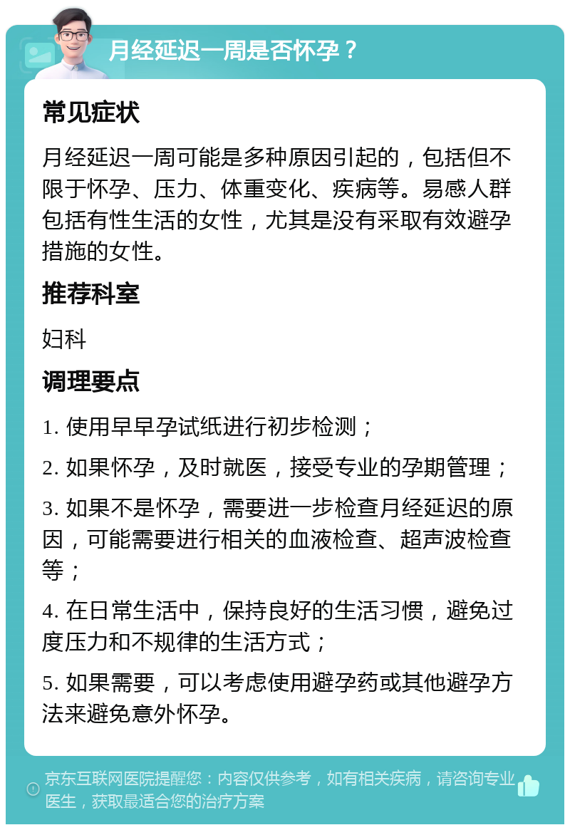 月经延迟一周是否怀孕？ 常见症状 月经延迟一周可能是多种原因引起的，包括但不限于怀孕、压力、体重变化、疾病等。易感人群包括有性生活的女性，尤其是没有采取有效避孕措施的女性。 推荐科室 妇科 调理要点 1. 使用早早孕试纸进行初步检测； 2. 如果怀孕，及时就医，接受专业的孕期管理； 3. 如果不是怀孕，需要进一步检查月经延迟的原因，可能需要进行相关的血液检查、超声波检查等； 4. 在日常生活中，保持良好的生活习惯，避免过度压力和不规律的生活方式； 5. 如果需要，可以考虑使用避孕药或其他避孕方法来避免意外怀孕。