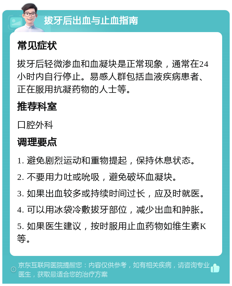 拔牙后出血与止血指南 常见症状 拔牙后轻微渗血和血凝块是正常现象，通常在24小时内自行停止。易感人群包括血液疾病患者、正在服用抗凝药物的人士等。 推荐科室 口腔外科 调理要点 1. 避免剧烈运动和重物提起，保持休息状态。 2. 不要用力吐或吮吸，避免破坏血凝块。 3. 如果出血较多或持续时间过长，应及时就医。 4. 可以用冰袋冷敷拔牙部位，减少出血和肿胀。 5. 如果医生建议，按时服用止血药物如维生素K等。